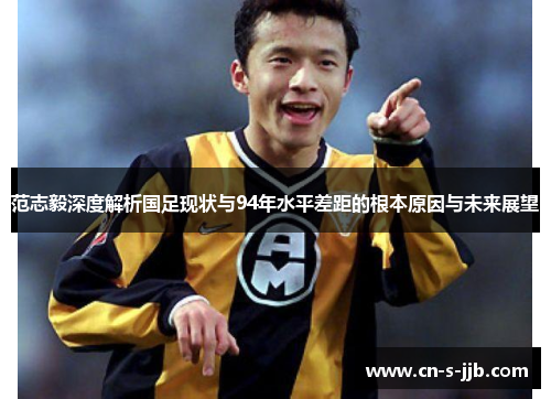 范志毅深度解析国足现状与94年水平差距的根本原因与未来展望 范志毅深度解析国足现状与94年水平差距的根本原因与未来展望