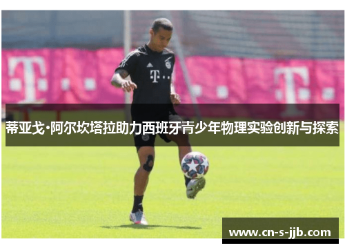 蒂亚戈·阿尔坎塔拉助力西班牙青少年物理实验创新与探索 蒂亚戈·阿尔坎塔拉助力西班牙青少年物理实验创新与探索