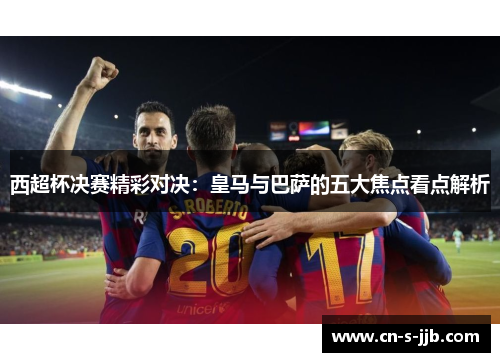 西超杯决赛精彩对决:皇马与巴萨的五大焦点看点解析 西超杯决赛精彩对决:皇马与巴萨的五大焦点看点解析