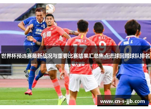 世界杯预选赛最新战况与重要比赛结果汇总焦点进球回顾球队排名