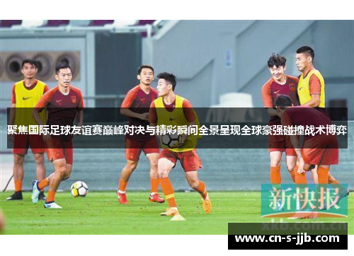 聚焦国际足球友谊赛巅峰对决与精彩瞬间全景呈现全球豪强碰撞战术博弈