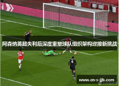 阿森纳英超失利后深度重塑球队组织架构迎接新挑战