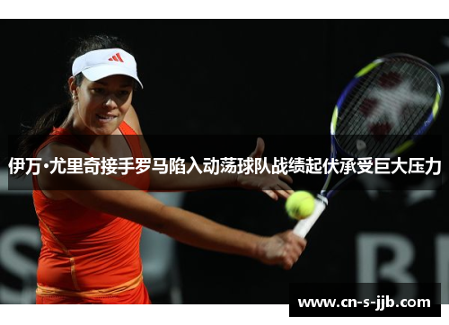 伊万·尤里奇接手罗马陷入动荡球队战绩起伏承受巨大压力