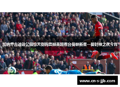 加纳乔古迪逊公园惊天倒钩震撼英超看台曼联新星一脚封神之夜今宵