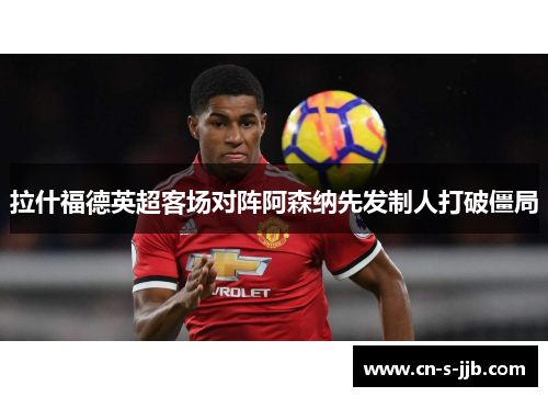拉什福德英超客场对阵阿森纳先发制人打破僵局