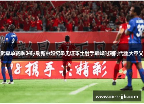 武磊单赛季34球刷新中超纪录见证本土射手巅峰时刻时代重大意义