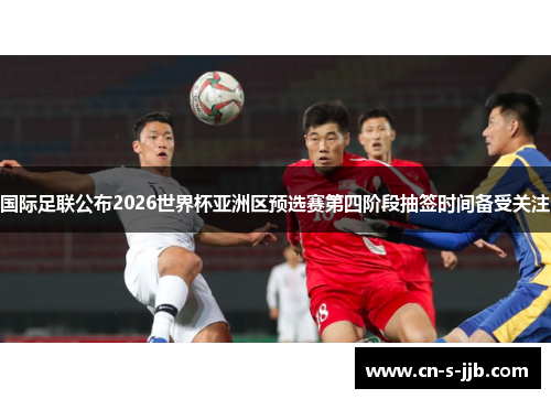 国际足联公布2026世界杯亚洲区预选赛第四阶段抽签时间备受关注 国际足联公布2026世界杯亚洲区预选赛第四阶段抽签时间备受关注