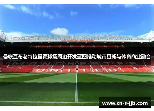 曼联宣布老特拉福德球场周边开发蓝图推动城市更新与体育商业融合